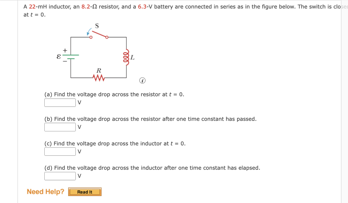 A 22-mH inductor, an 8.2- resistor, and a 6.3-V battery are connected in series as in the figure below. The switch is closed
at t = 0.
+
E
S
R
www
(a) Find the voltage drop across the resistor at t = 0.
V
ele
(b) Find the voltage drop across the resistor after one time constant has passed.
V
Need Help?
(c) Find the voltage drop across the inductor at t = 0.
V
(d) Find the voltage drop across the inductor after one time constant has elapsed.
V
Read It