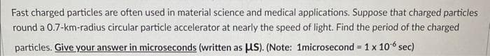 Fast charged particles are often used in material science and medical applications. Suppose that charged particles
round a 0.7-km-radius circular particle accelerator at nearly the speed of light. Find the period of the charged
particles. Give your answer in microseconds (written as μS). (Note: 1microsecond = 1 x 10 sec)