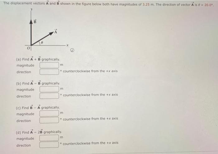 The displacement vectors A and B shown in the figure below both have magnitudes of 3.25 m. The direction of vector A is = 20.0⁰.
(a) Find A + B graphically.
magnitude
direction
(b) Find A - B graphically.
magnitude
direction
(c) Find B-A graphically.
magnitude
direction
m
(d) Find A -
magnitude:
direction
counterclockwise from the +x axis
m
2B graphically.
counterclockwise from the +x axis
m
counterclockwise from the +x axis
m
counterclockwise from the +x axis