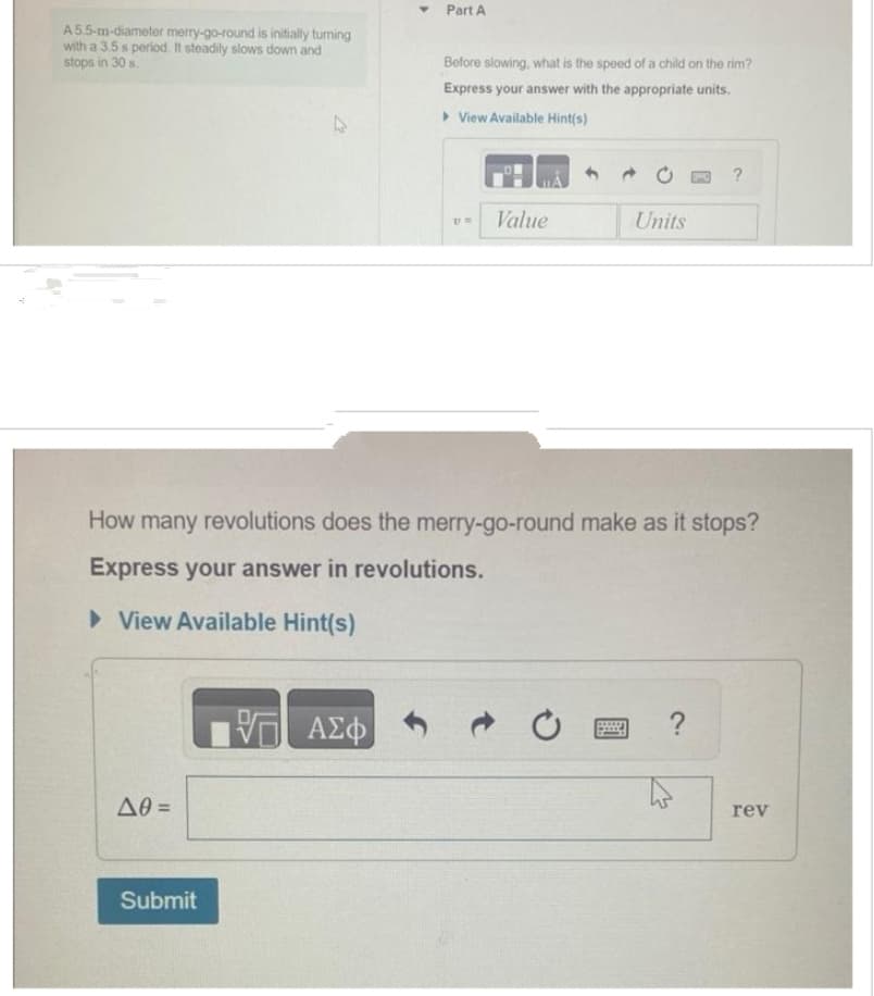 A 5.5-m-diameter merry-go-round is initially turning
with a 3.5 s period. It steadily slows down and
stops in 30 s.
Δθ =
4
Submit
Part A
VO
VE ΑΣΦ
Before slowing, what is the speed of a child on the rim?
Express your answer with the appropriate units.
▸ View Available Hint(s)
UN
How many revolutions does the merry-go-round make as it stops?
Express your answer in revolutions.
► View Available Hint(s)
Value
Units
?
rev