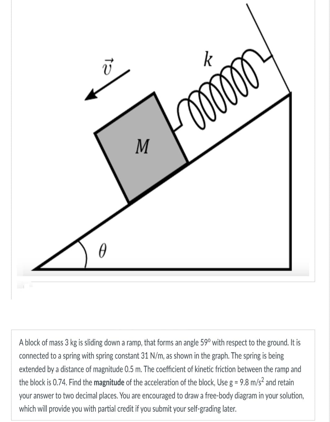 13
0
M
k
ooooo o
A block of mass 3 kg is sliding down a ramp, that forms an angle 59° with respect to the ground. It is
connected to a spring with spring constant 31 N/m, as shown in the graph. The spring is being
extended by a distance of magnitude 0.5 m. The coefficient of kinetic friction between the ramp and
the block is 0.74. Find the magnitude of the acceleration of the block, Use g = 9.8 m/s² and retain
your answer to two decimal places. You are encouraged to draw a free-body diagram in your solution,
which will provide you with partial credit if you submit your self-grading later.