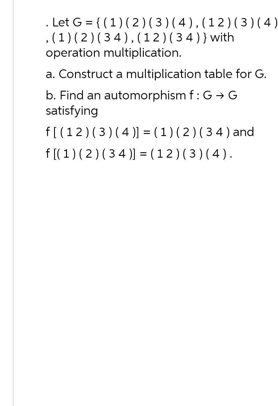 Let G = {(1) (2) (3) (4), (12) (3) (4)
, (1) (2) (34), (12) (34)} with
operation multiplication.
a. Construct a multiplication table for G.
b. Find an automorphism f: G→ G
satisfying
f[(12) (3) (4)] = (1) (2) (34) and
f[( 1 ) ( 2 ) ( 34 )] = ( 1 2 ) ( 3 ) ( 4 ).