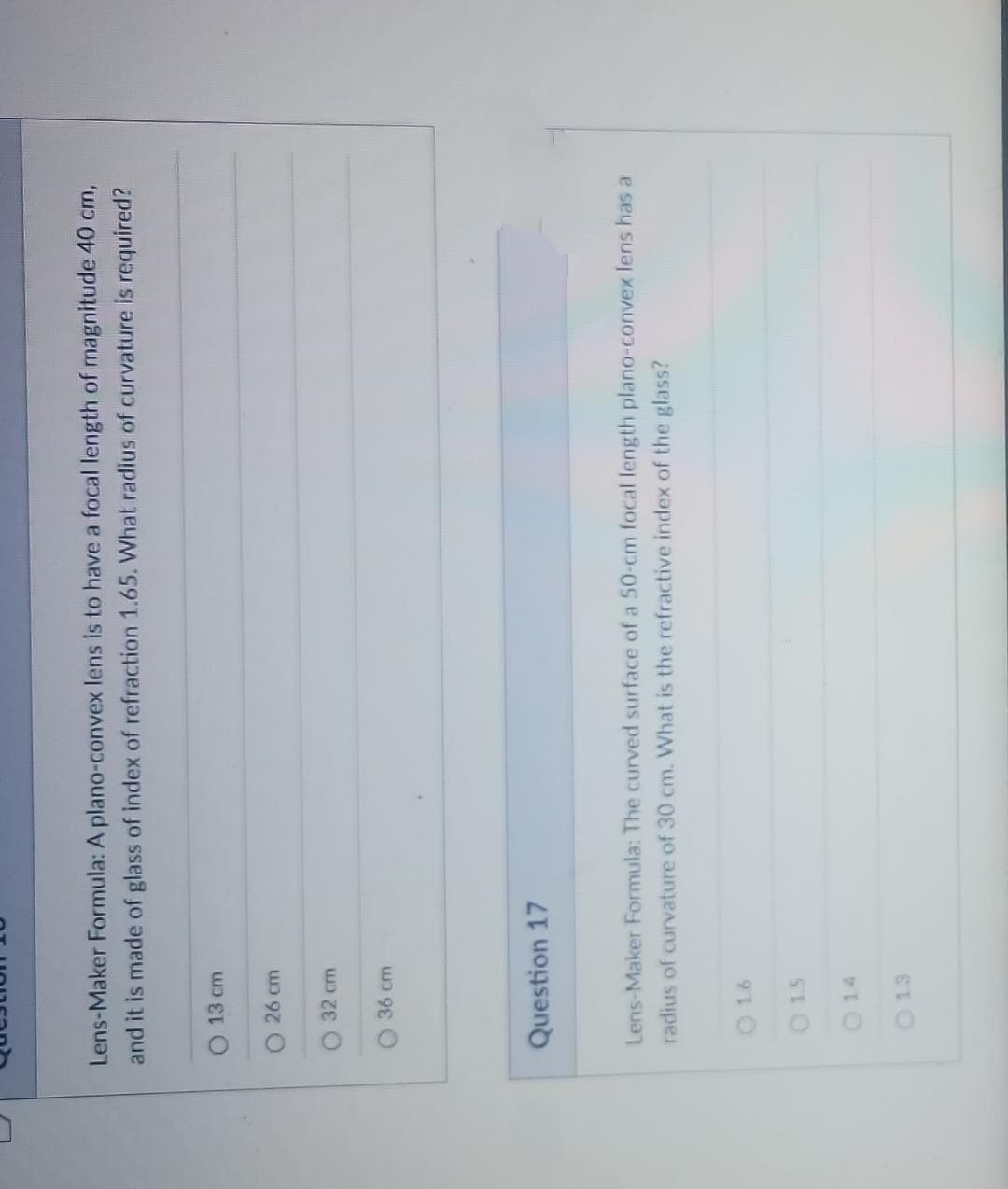 0
Lens-Maker Formula: A plano-convex lens is to have a focal length of magnitude 40 cm,
and it is made of glass of index of refraction 1.65. What radius of curvature is required?
13 cm
O 26 cm
32 cm
36 cm
Question 17
Lens-Maker Formula: The curved surface of a 50-cm focal length plano-convex lens has a
radius of curvature of 30 cm. What is the refractive index of the glass?
0 16
0 15
0 14
0 13