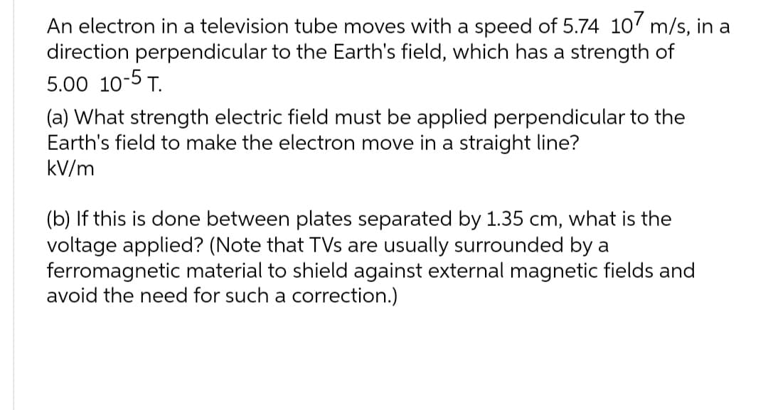 An electron in a television tube moves with a speed of 5.74 107 m/s, in a
direction perpendicular to the Earth's field, which has a strength of
5.00 10-5 T.
(a) What strength electric field must be applied perpendicular to the
Earth's field to make the electron move in a straight line?
kV/m
(b) If this is done between plates separated by 1.35 cm, what is the
voltage applied? (Note that TVs are usually surrounded by a
ferromagnetic material to shield against external magnetic fields and
avoid the need for such a correction.)