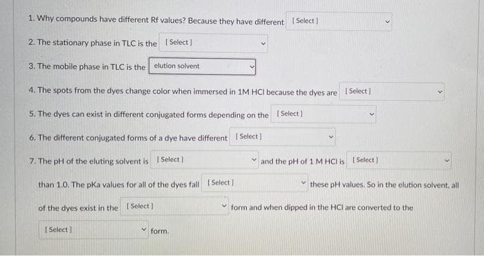 1. Why compounds have different Rf values? Because they have different (Select
2. The stationary phase in TLC is the [ Select]
3. The mobile phase in TLC is the elution solvent
4. The spots from the dyes change color when immersed in 1M HCI because the dyes are
[ Select ]
5. The dyes can exist in different conjugated forms depending on the 1 Select]
6. The different conjugated forms of a dye have different I Select)
7. The pH of the eluting solvent is I Select )
and the pH of 1 M HCI is [ Select)
than 1.0. The pka values for all of the dyes fall I Select ]
these pH values. So in the elution solvent, all
of the dyes exist in the ISelect ]
form and when dipped in the HCI are converted to the
| Select ]
v form.
