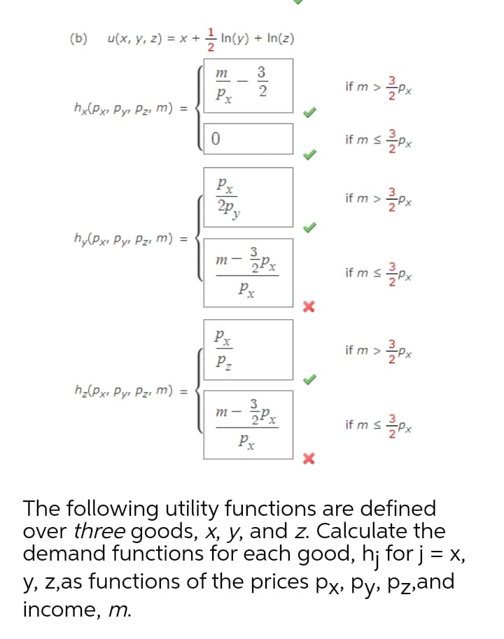 (b)
u(x, y, z) = x + - In(y) + In(z)
m
3
if m > 흑Px
2
Px
h(Pxı Pyr Pzi m) =
if m s.
Px
if m >
hy(Pxı Pyı Pzı m) =
3
m -
P.
imsPx
Px
Px
if m >
P2
hz(Pxı Pyı Pzı m) =
3
m- Px
fms측px
Px
The following utility functions are defined
over three goods, x, y, and z. Calculate the
demand functions for each good, h¡ for j = X,
y, z,as functions of the prices px, Py, Pz,and
income, m.
|
