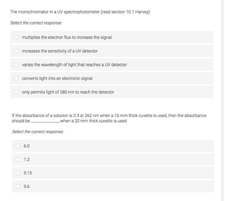 The monochromator in a UV spectrophotometer (read section 10.1 Harvey):
Select the correct response:
multiplies the electron flux to increase the signal.
increases the sensitivity of a UV detector
varies the wavelength of light that reaches a UV detector
converts light into an electronic signal
only permits light of 280 nm to reach the detector
If the absorbance of a solution is 0.3 at 262 nm when a 10 mm thick cuvette is used, then the absorbance
should be
when a 20 mm thick cuvette is used
Select the correct response:
6.0
1.2
0.15
0.6
