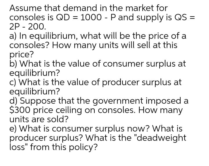 Assume that demand in the market for
consoles is QD = 1000 - P and supply is QS =
2P - 200.
a) In equilibrium, what will be the price of a
consoles? How many units will sell at this
price?
b) What is the value of consumer surplus at
equilibrium?
c) What is the value of producer surplus at
equilibrium?
d) Suppose that the government imposed a
$300 price ceiling on consoles. How many
units are sold?
e) What is consumer surplus now? What is
producer surplus? What is the "deadweight
İoss" from this policy?
