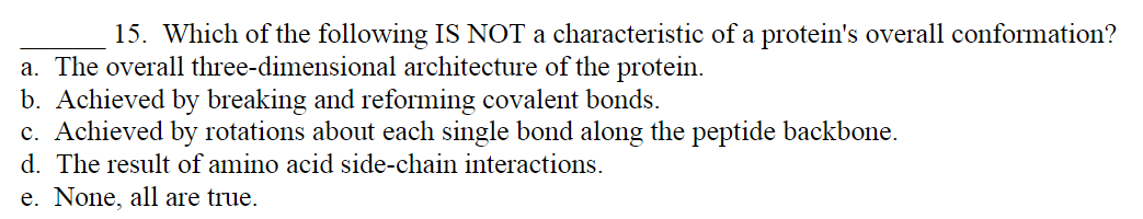 15. Which of the following IS NOT a characteristic of a protein's overall conformation?
a. The overall three-dimensional architecture of the protein.
b. Achieved by breaking and reforming covalent bonds.
c. Achieved by rotations about each single bond along the peptide backbone.
d. The result of amino acid side-chain interactions.
e. None, all are true.
