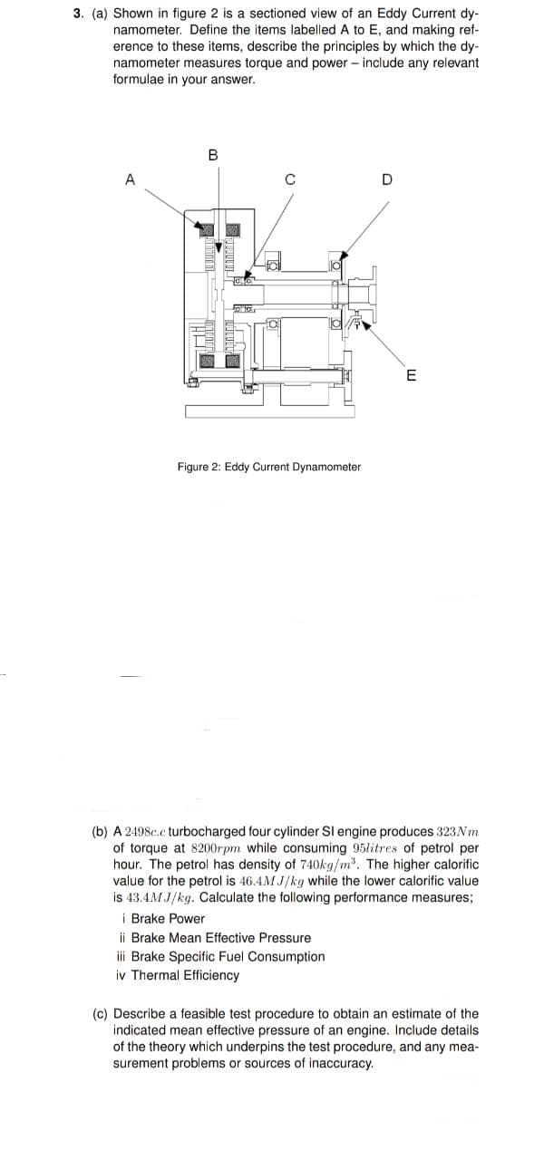 3. (a) Shown in figure 2 is a sectioned view of an Eddy Current dy-
namometer. Define the items labelled A to E, and making ref-
erence to these items, describe the principles by which the dy-
namometer measures torque and power - include any relevant
formulae in your answer.
B
A
E
Figure 2: Eddy Current Dynamometer
(b) A 2498c.c turbocharged four cylinder SI engine produces 323NM
of torque at 8200rpm while consuming 95litres of petrol per
hour. The petrol has density of 740kg/m. The higher calorific
value for the petrol is 46.4M J/kg while the lower calorific value
is 43.4M J/kg. Calculate the following performance measures;
i Brake Power
ii Brake Mean Effective Pressure
i Brake Specific Fuel Consumption
iv Thermal Efficiency
(c) Describe a feasible test procedure to obtain an estimate of the
indicated mean effective pressure of an engine. Include details
of the theory which underpins the test procedure, and any mea-
surement problems or sources of inaccuracy.
