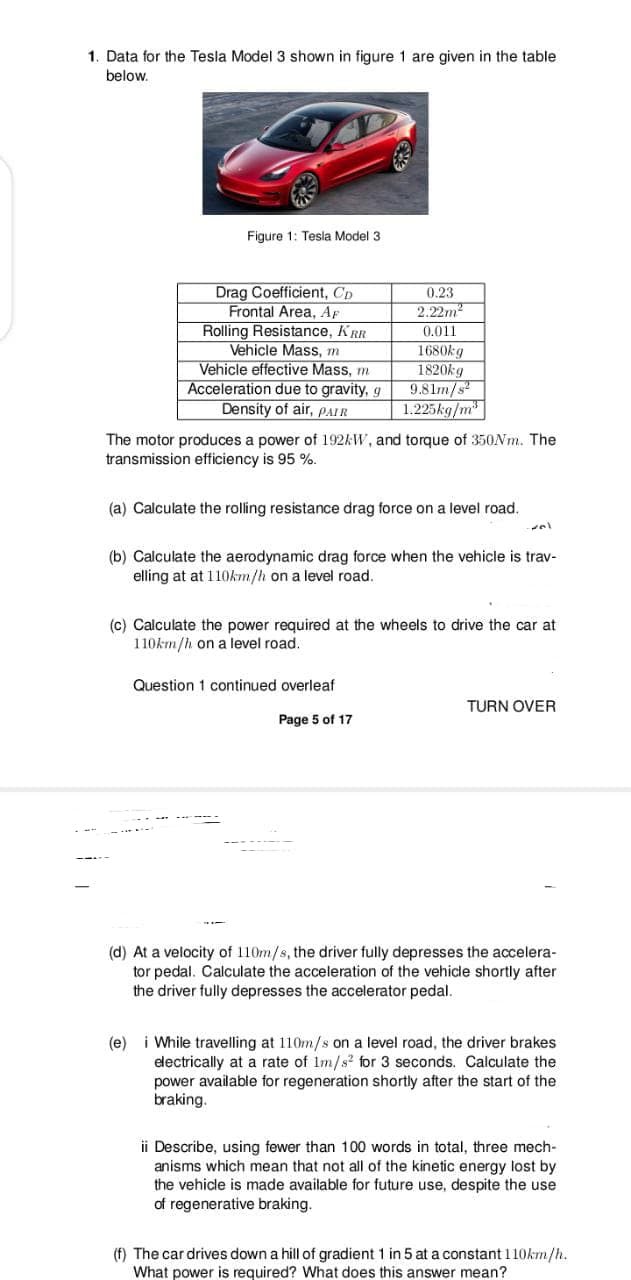 1. Data for the Tesla Model 3 shown in figure 1 are given in the table
below.
Figure 1: Tesla Model 3
Drag Coefficient, Cp
Frontal Area, Ap
Rolling Resistance, KRR
Vehicle Mass, m
Vehicle effective Mass, m
Acceleration due to gravity, g
Density of air, PAIR
0.23
2.22m2
0.011
1680kg
1820kg
9.81m/s
1.225kg/m
The motor produces a power of 192AW, and torque of 350N.. The
transmission efficiency is 95 %.
(a) Calculate the rolling resistance drag force on a level road.
(b) Calculate the aerodynamic drag force when the vehicle is trav-
elling at at 110km/h on a level road.
(c) Calculate the power required at the wheels to drive the car at
110km/h on a level road.
Question 1 continued overleaf
TURN OVER
Page 5 of 17
(d) At a velocity of 110m/s, the driver fully depresses the accelera-
tor pedal. Calculate the acceleration of the vehicle shortly after
the driver fully depresses the accelerator pedal.
i While travelling at 110m/s on a level road, the driver brakes
electrically at a rate of Im/s? for 3 seconds. Calculate the
power available for regeneration shortly after the start of the
braking.
(e)
ii Describe, using fewer than 100 words in total, three mech-
anisms which mean that not all of the kinetic energy lost by
the vehicle is made available for future use, despite the use
of regenerative braking.
(f) The car drives down a hill of gradient 1 in 5 at a constant 110km/h.
What power is required? What does this answer mean?
