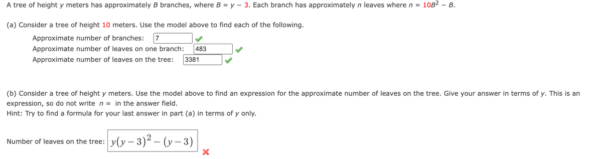 10B² - B.
A tree of height y meters has approximately B branches, where B = y − 3. Each branch has approximately n leaves where n =
(a) Consider a tree of height 10 meters. Use the model above to find each of the following.
Approximate number of branches: 7
Approximate number of leaves on one branch: 483
Approximate number of leaves on the tree: 3381
(b) Consider a tree of height y meters. Use the model above to find an expression for the approximate number of leaves on the tree. Give your answer in terms of y. This is an
expression, so do not write n = in the answer field.
Hint: Try to find a formula for your last answer in part (a) in terms of y only.
Number of leaves on the tree:
y(y - 3)²-(y - 3)