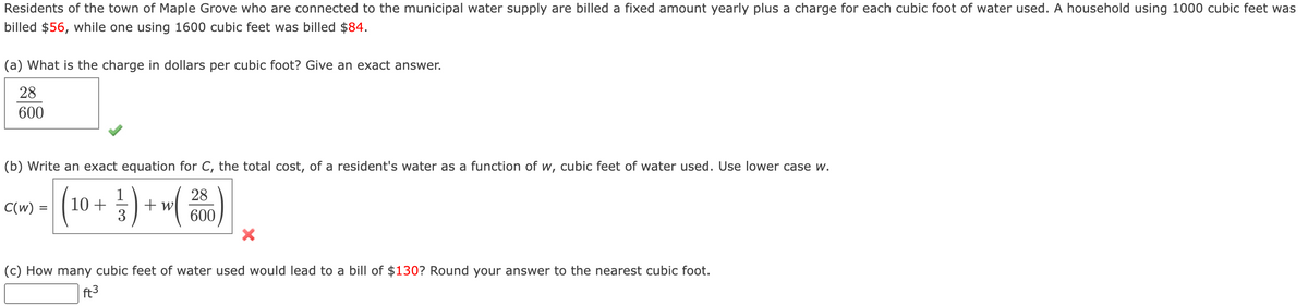 Residents of the town of Maple Grove who are connected to the municipal water supply are billed a fixed amount yearly plus a charge for each cubic foot of water used. A household using 1000 cubic feet was
billed $56, while one using 1600 cubic feet was billed $84.
(a) What is the charge in dollars per cubic foot? Give an exact answer.
28
600
(b) Write an exact equation for C, the total cost, of a resident's water as a function of w, cubic feet of water used. Use lower case w.
28
600
C(w) = 10+
+ w
3
(c) How many cubic feet of water used would lead to a bill of $130? Round your answer to the nearest cubic foot.
ft3