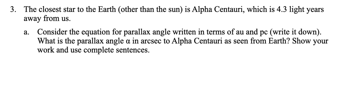 3. The closest star to the Earth (other than the sun) is Alpha Centauri, which is 4.3 light years
away from us.
a.
Consider the equation for parallax angle written in terms of au and pc (write it down).
What is the parallax angle a in arcsec to Alpha Centauri as seen from Earth? Show your
work and use complete sentences.