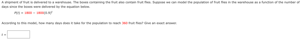 A shipment of fruit is delivered to a warehouse. The boxes containing the fruit also contain fruit flies. Suppose we can model the population of fruit flies in the warehouse as a function of the number of
days since the boxes were delivered by the equation below.
P(t) = 1800 – 1800(0.9)t
According to this model, how many days does it take for the population to reach 360 fruit flies? Give an exact answer.
t =