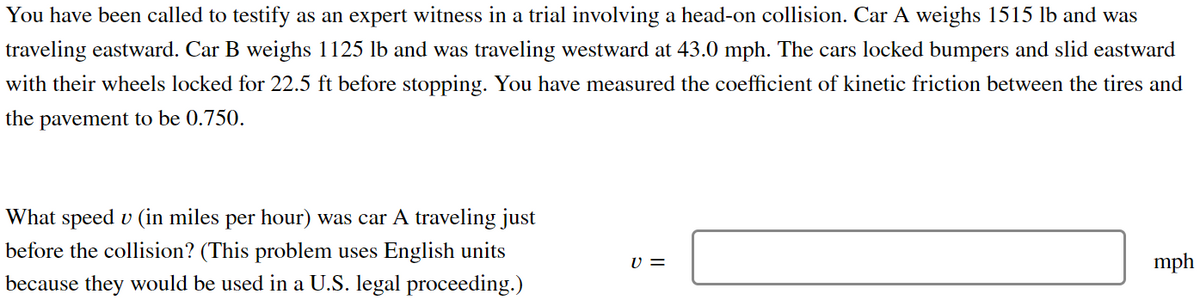 You have been called to testify as an expert witness in a trial involving a head-on collision. Car A weighs 1515 lb and was
traveling eastward. Car B weighs 1125 lb and was traveling westward at 43.0 mph. The cars locked bumpers and slid eastward
with their wheels locked for 22.5 ft before stopping. You have measured the coefficient of kinetic friction between the tires and
the pavement to be 0.750.
What speed u (in miles per hour) was car A traveling just
before the collision? (This problem uses English units
because they would be used in a U.S. legal proceeding.)
V =
mph