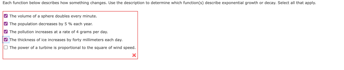 Each function below describes how something changes. Use the description to determine which function(s) describe exponential growth or decay. Select all that apply.
The volume of a sphere doubles every minute.
The population decreases by 5% each year.
The pollution increases at a rate of 4 grams per day.
The thickness of ice increases by forty millimeters each day.
The power of a turbine is proportional to the square of wind speed.