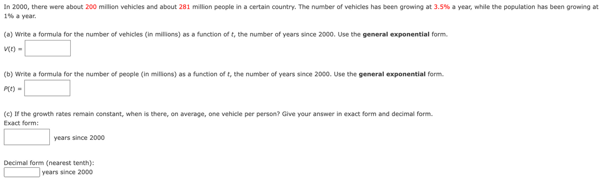 In 2000, there were about 200 million vehicles and about 281 million people in a certain country. The number of vehicles has been growing at 3.5% a year, while the population has been growing at
1% a year.
(a) Write a formula for the number of vehicles (in millions) as a function of t, the number of years since 2000. Use the general exponential form.
V(t):
=
(b) Write a formula for the number of people (in millions) as a function of t, the number of years since 2000. Use the general exponential form.
P(t) =
=
(c) If the growth rates remain constant, when is there, on average, one vehicle per person? Give your answer in exact form and decimal form.
Exact form:
years since 2000
Decimal form (nearest tenth):
years since 2000