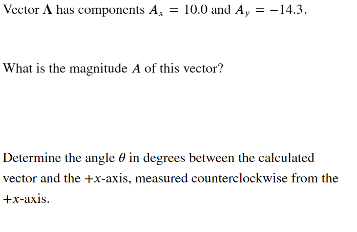 Vector A has components Ax = 10.0 and Ay = -14.3.
What is the magnitude A of this vector?
Determine the angle 0 in degrees between the calculated
vector and the +x-axis, measured counterclockwise from the
+x-axis.