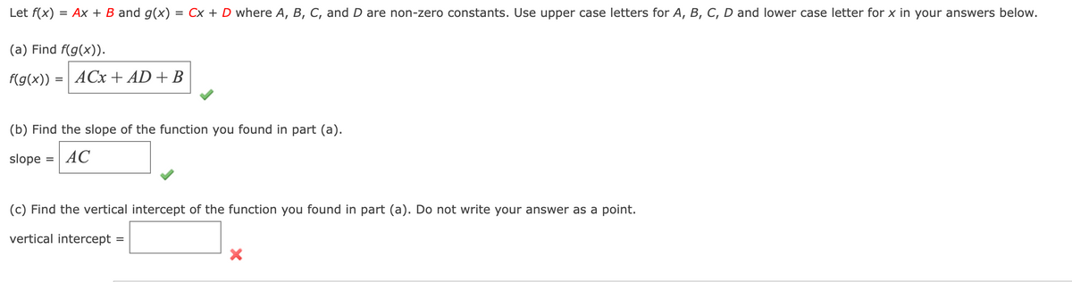 Let f(x)
= Ax + B and g(x) = Cx + D where A, B, C, and D are non-zero constants. Use upper case letters for A, B, C, D and lower case letter for x in your answers below.
(a) Find f(g(x)).
f(g(x)) = ACx+ AD + B
(b) Find the slope of the function you found in part (a).
AC
slope:
=
(c) Find the vertical intercept of the function you found in part (a). Do not write your answer as a point.
vertical intercept:
=