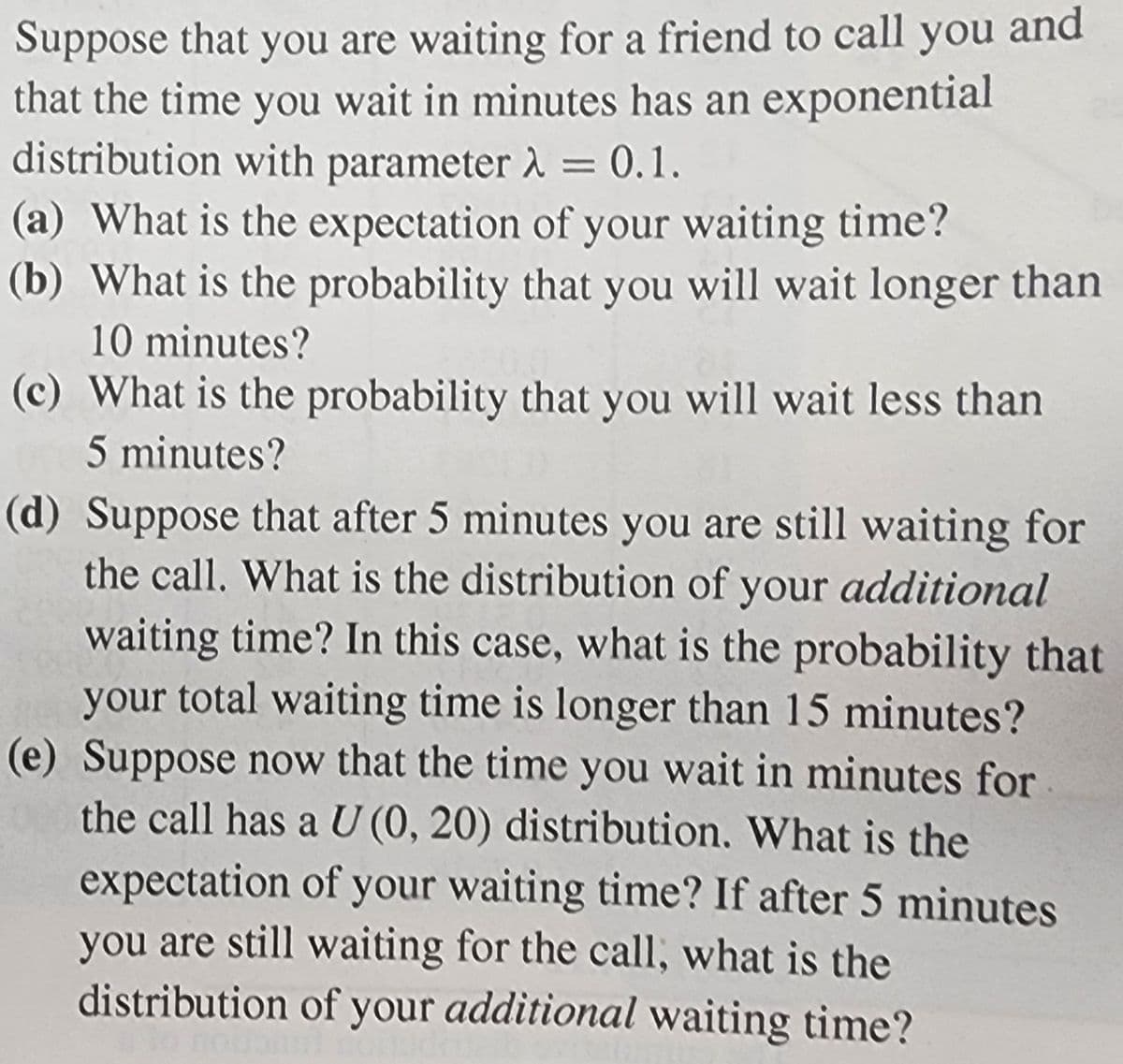 Suppose that you are waiting for a friend to call you and
that the time you wait in minutes has an exponential
distribution with parameter λ = 0.1.
(a) What is the expectation of your waiting time?
(b) What is the probability that you will wait longer than
10 minutes?
(c) What is the probability that you will wait less than
5 minutes?
(d) Suppose that after 5 minutes you are still waiting for
the call. What is the distribution of your additional
waiting time? In this case, what is the probability that
your total waiting time is longer than 15 minutes?
(e) Suppose now that the time you wait in minutes for
the call has a U (0, 20) distribution. What is the
expectation of your waiting time? If after 5 minutes
you are still waiting for the call, what is the
distribution of your additional waiting time?