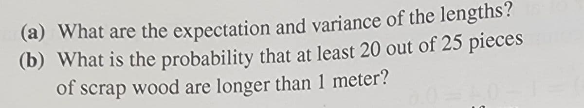 (a) What are the expectation and variance of the lengths?
(b) What is the probability that at least 20 out of 25 pieces
of scrap wood are longer than 1 meter?