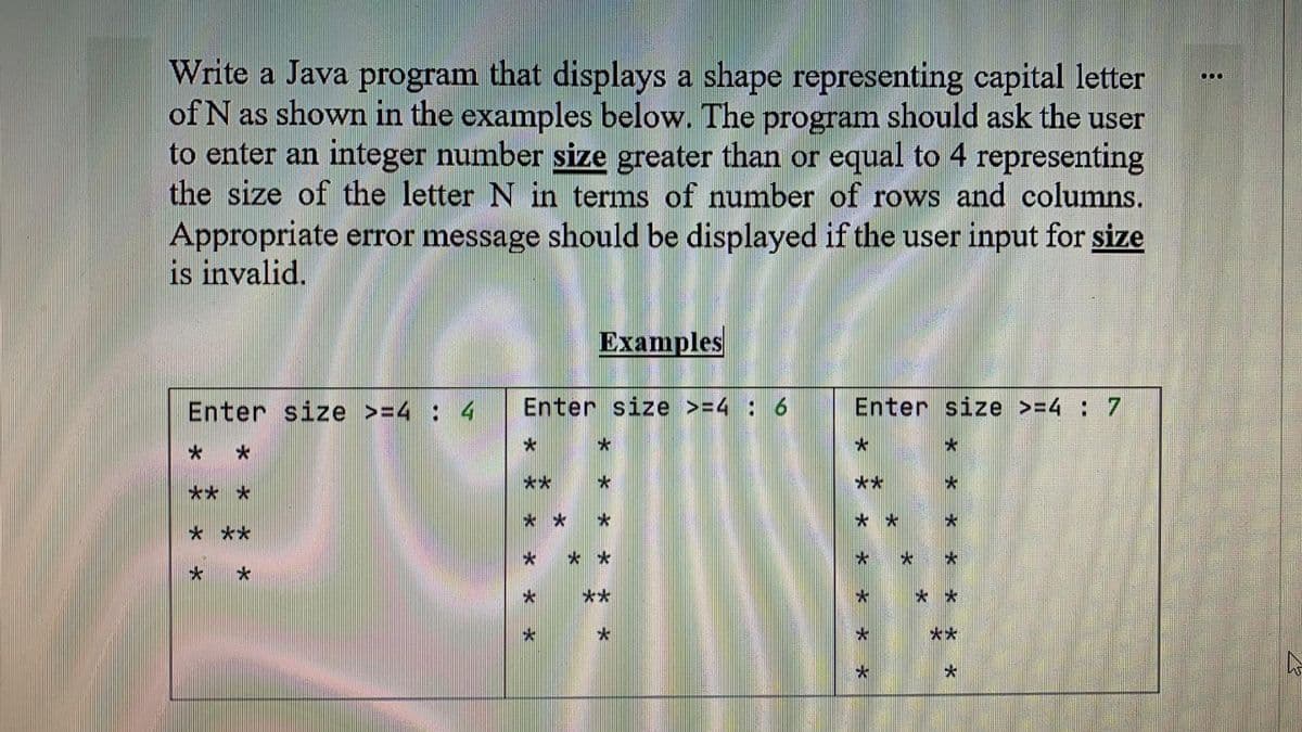 Write a Java program that displays a shape representing capital letter
of N as shown in the examples below. The program should ask the user
to enter an integer number size greater than or equal to 4 representing
the size of the letter N in terms of number of rows and columns.
Appropriate error message should be displayed if the user input for size
is invalid.
Ехamples
Enter size >=4 : 4
Enter size >=4: 6
Enter size >=4 : 7
**
**
** *
* *
* *
* **
**
**
**
* * 水
* * * *
