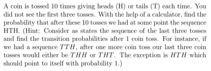 A coin is tossed 10 times giving heads (H) or tails (T) each time. You
did not see the first three tosses. With the help of a calculator, find the
probability that after these 10 tosses we had at some point the sequence
HTH. (Hint: Consider as states the sequence of the last three tosses
and find the transition probabilities after 1 coin toss. For instance, if
we had a sequence TTH, after one more coin toss our last three coin
tosses would either be THH or THT. The exception is HTH which
should point to itself with probability 1.)
