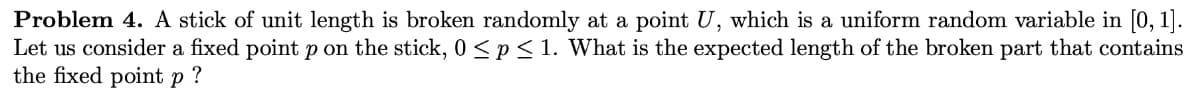 Problem 4. A stick of unit length is broken randomly at a point U, which is a uniform random variable in [0, 1].
Let us consider a fixed point p on the stick, 0 <p< 1. What is the expected length of the broken part that contains
the fixed point p ?
