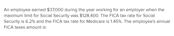 An employee earned $37,000 during the year working for an employer when the
maximum limit for Social Security was $128,400. The FICA tax rate for Social
Security is 6.2% and the FICA tax rate for Medicare is 1.45%. The employee's annual
FICA taxes amount is:
