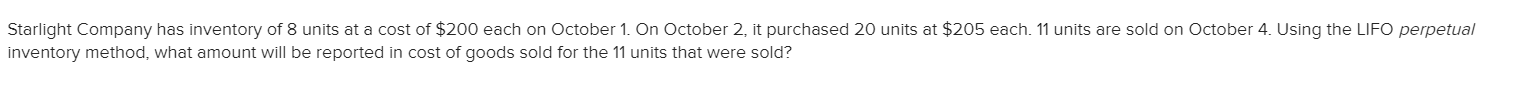 Starlight Company has inventory of 8 units at a cost of $200 each on October 1. On October 2, it purchased 20 units at $205 each. 11 units are sold on October 4. Using the LIFO perpetual
inventory method, what amount will be reported in cost of goods sold for the 11 units that were sold?
