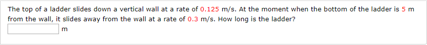 The top of a ladder slides down a vertical wall at a rate of 0.125 m/s. At the moment when the bottom of the ladder is 5 m
from the wall, it slides away from the wall at a rate of 0.3 m/s. How long is the ladder?
