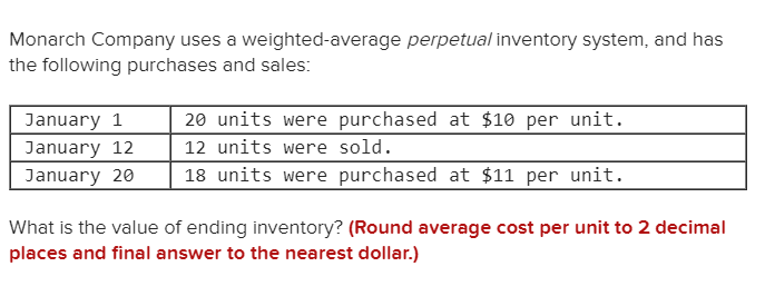 Monarch Company uses a weighted-average perpetual inventory system, and has
the following purchases and sales:
20 units were purchased at $10 per unit.
January 1
12 units were sold.
January 12
18 units were purchased at $11 per unit.
January 20
What is the value of ending inventory? (Round average cost per unit to 2 decimal
places and final answer to the nearest dollar.)
