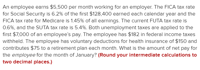An employee earns $5,500 per month working for an employer. The FICA tax rate
for Social Security is 6.2% of the first $128,400 earned each calendar year and the
FICA tax rate for Medicare is 1.45% of all earnings. The current FUTA tax rate is
0.6%, and the SUTA tax rate is 5.4%. Both unemployment taxes are applied to the
first $7,000 of an employee's pay. The employee has $182 in federal income taxes
withheld. The employee has voluntary deductions for health insurance of $150 and
contributes $75 to a retirement plan each month. What is the amount of net pay for
the employee for the month of January? (Round your intermediate calculations to
two decimal places.)
