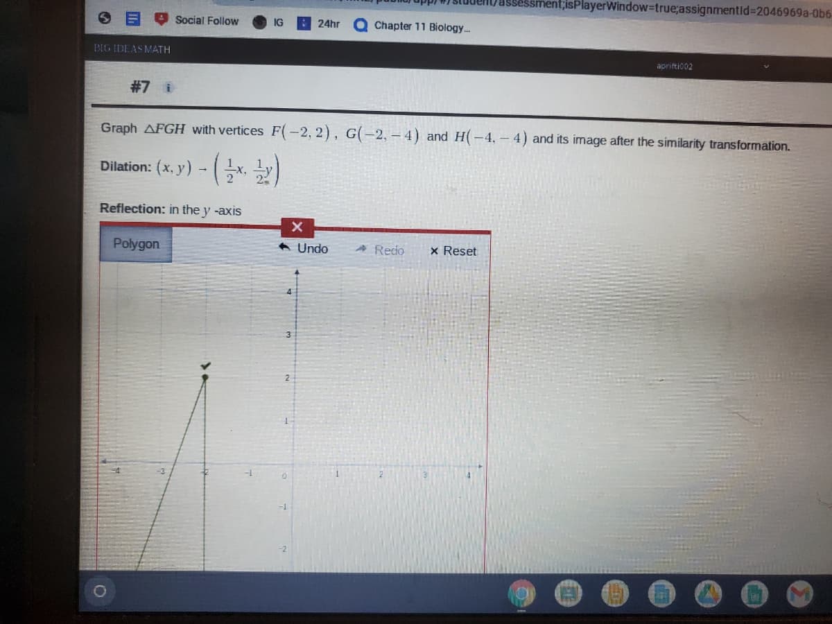 essment;isPlayerWindow-true;assignmentid%3D2046969A-0b6-
Social Follow
24hr
Q Chapter 11 Biology.
BIG IDEAS MATH
apriftic02
#7 i
Graph AFGH with vertices F(-2, 2), G(-2, – 4) and H(-4, – 4) and its image after the similarity transformation.
Dilation: (x, y) - x, y)
Reflection: in the y -axis
Polygon
A Undo
A Redo
x Reset
4
3.
2
-
