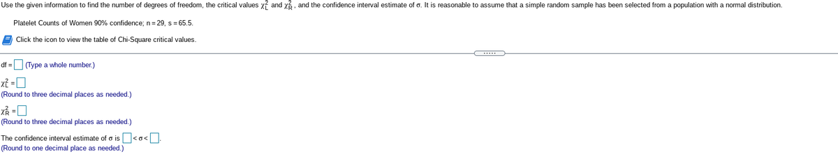 Use the given information to find the number of degrees of freedom, the critical values y? and y?. and the confidence interval estimate of o. It is reasonable to assume that a simple random sample has been selected from a population with a normal distribution.
Platelet Counts of Women 90% confidence; n= 29, s = 65.5.
A Click the icon to view the table of Chi-Square critical values.
.....
df =
(Type a whole number.)
(Round to three decimal places as needed.)
(Round to three decimal places as needed.)
The confidence interval estimate of o is <o<.
(Round to one decimal place as needed.)
