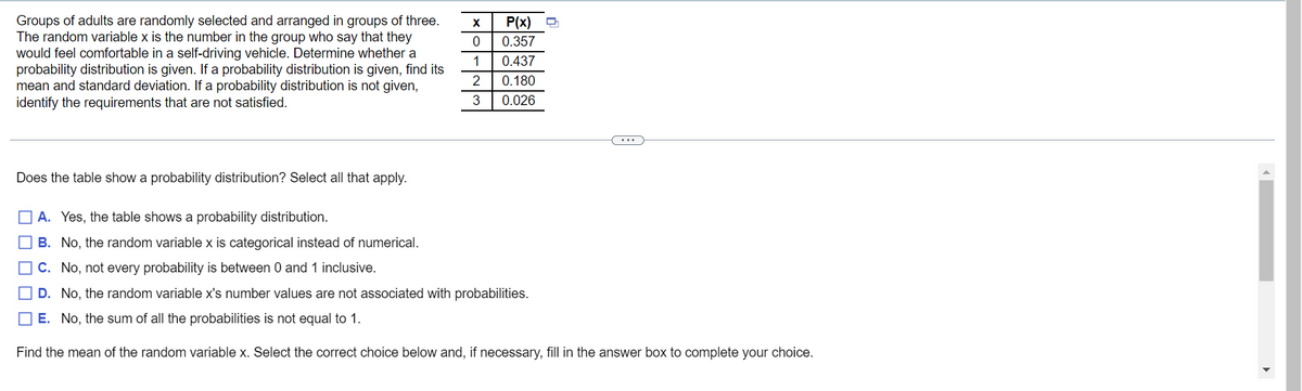 X
P(x) Q
0
Groups of adults are randomly selected and arranged in groups of three.
The random variable x is the number in the group who say that they
would feel comfortable in a self-driving vehicle. Determine whether a
probability distribution is given. If a probability distribution is given, find its
mean and standard deviation. If a probability distribution is not given,
identify the requirements that are not satisfied.
1
0.357
0.437
0.180
0.026
2
3
Does the table show a probability distribution? Select all that apply.
A. Yes, the table shows a probability distribution.
B. No, the random variable x is categorical instead of numerical.
C. No, not every probability is between 0 and 1 inclusive.
D. No, the random variable x's number values are not associated with probabilities.
E. No, the sum of all the probabilities is not equal to 1.
Find the mean of the random variable x. Select the correct choice below and, if necessary, fill in the answer box to complete your choice.