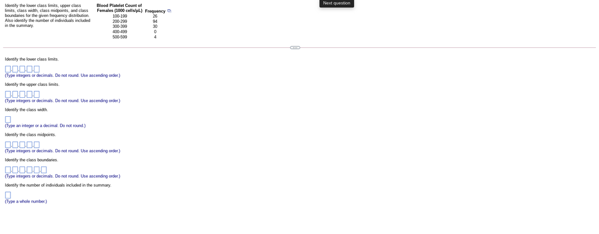 Next question
Identify the lower class limits, upper class
limits, class width, class midpoints, and class
boundaries for the given frequency distribution.
Also identify the number of individuals included
in the summary.
Blood Platelet Count of
Females (1000 cells/uL) Frequency 2
100-199
200-299
26
94
30
300-399
400-499
500-599
4
Identify the lower class limits.
(Type integers or decimals. Do not round. Use ascending order.)
Identify the upper class limits.
(Type integers or decimals. Do not round. Use ascending order.)
Identify the class width.
(Type an integer or a decimal. Do not round.)
Identify the class midpoints.
(Type integers or decimals. Do not round. Use ascending order.)
Identify the class boundaries
(Type integers or decimals. Do not round. Use ascending order.)
Identify the number of individuals included in the summary.
(Type a whole number.)
