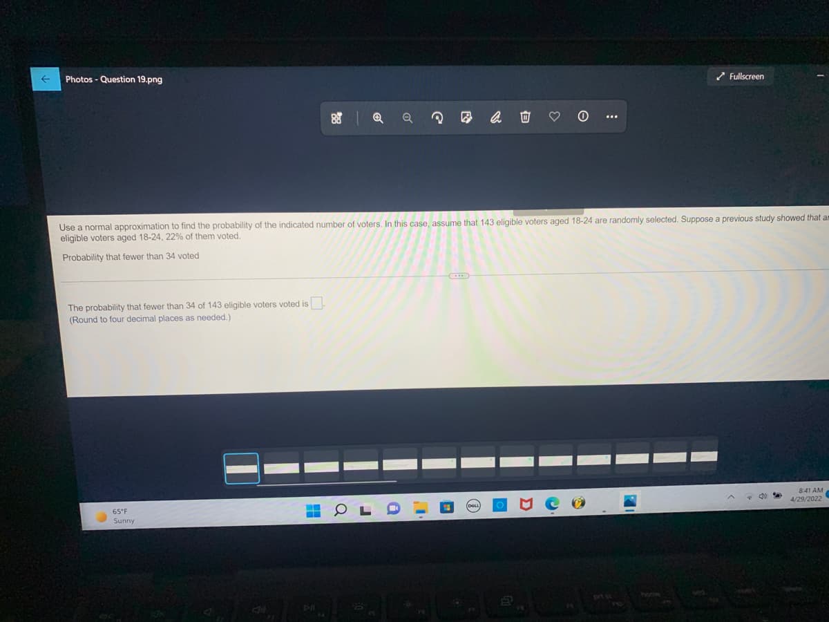 Photos - Question 19.png
✓ Fullscreen
2
Use a normal approximation to find the probability of the indicated number of voters. In this case, assume that 143 eligible voters aged 18-24 are randomly selected. Suppose a previous study showed that am
eligible voters aged 18-24, 22% of them voted.
Probability that fewer than 34 voted
The probability that fewer than 34 of 143 eligible voters voted is.
(Round to four decimal places as needed.)
8:41 AM
65°F
ww
4/29/2022
Sunny
■
i
0
3
:
H
B
7
home