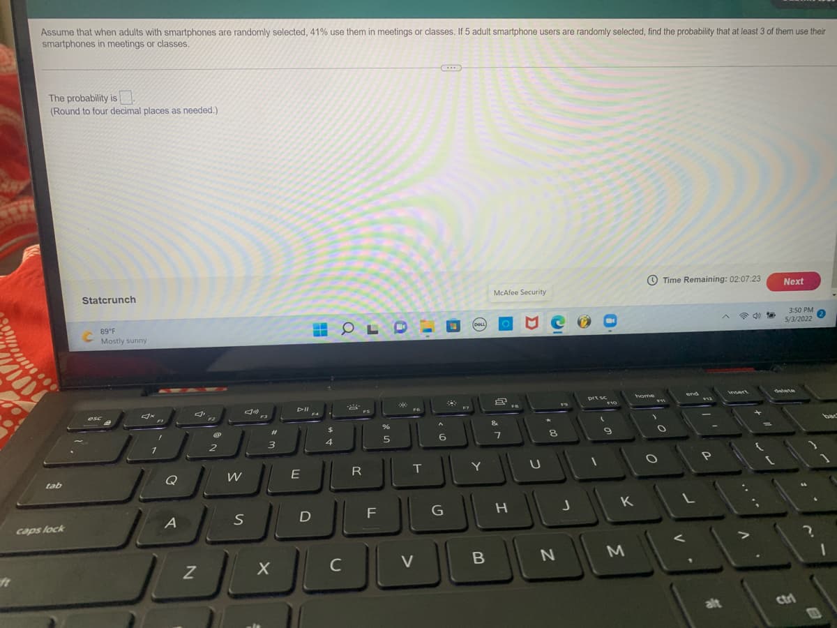 Assume that when adults with smartphones are randomly selected, 41% use them in meetings or classes. If 5 adult smartphone users are randomly selected, find the probability that at least 3 of them use their
smartphones in meetings or classes.
(....
The probability is .
(Round to four decimal places as needed.)
Statcrunch
Time Remaining: 02:07:23
McAfee Security
Next
89°F
3:50 PM
DOLL
Mostly sunny
5/3/2022
home
end
Insert
delete
prt sc
F10
DII
esc
12
F3
F4
FS
2#
&
bac
2
6.
tab
Q
E
R
T
Y
D
K
caps lock
C
V
alt
Ctri
.. .*
