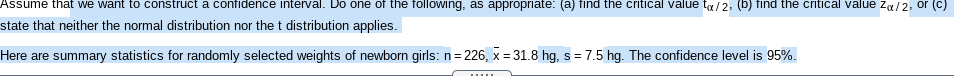 Assume that we want to construct a confidence interval. Do one of the following, as appropriate: (a) find the critical value ta/2, (b) find the critical value za/2, or (c)
state that neither the normal distribution nor the t distribution applies.
Here are summary statistics for randomly selected weights of newborn girls:n= 226, x = 31.8 hg, s= 7.5 hg. The confidence level is 95%.
%3D
