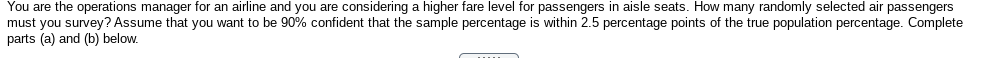 You are the operations manager for an airline and you are considering a higher fare level for passengers in aisle seats. How many randomly selected air passengers
must you survey? Assume that you want to be 90% confident that the sample percentage is within 2.5 percentage points of the true population percentage. Complete
parts (a) and (b) below.
