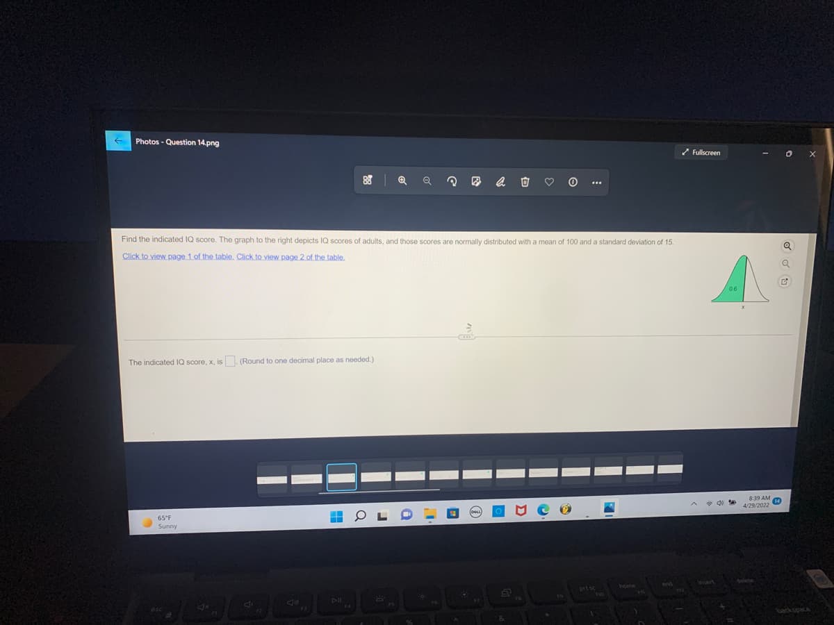 ←
Photos - Question 14.png
✔Fullscreen
Q
?
Find the indicated IQ score. The graph to the right depicts IQ scores of adults, and those scores are normally distributed with a mean of 100 and a standard deviation of 15.
Click to view page 1 of the table. Click to view page 2 of the table.
The indicated IQ score, x, is. (Round to one decimal place as needed.).
HOL
65°F
Sunny
DII
4x
B
&
pitsc
A
8:39 AM 14
4/29/2022
0