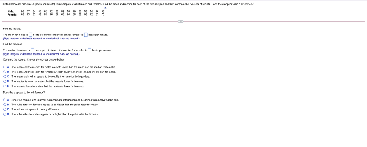 Listed below are pulse rates (beats per minute) from samples of adult males and females. Find the mean and median for each of the two samples and then compare the two sets of results. Does there appear to be a difference?
Male:
95
77
64
88 62
72 53
82
56
79 53
53 54 76 55
Female:
65 63
87
89 84
76 87
68
93
88
69
93 82 87 70
Find the means.
The mean for males is
beats per minute and the mean for females is
beats per minute.
(Type integers or decimals rounded to one decimal place as needed.)
Find the medians.
The median for males is
beats per minute and the median for females is beats per minute.
(Type integers or decimals rounded to one decimal place as needed.)
Compare the results. Choose the correct answer below.
O A. The mean and the median for males are both lower than the mean and the median for females.
O B. The mean and the median for females are both lower than the mean and the median for males.
O C. The mean and median appear to be roughly the same for both genders.
O D. The median is lower for males, but the mean is lower for females.
O E. The mean is lower for males, but the median is lower for females.
Does there appear to be a difference?
O A. Since the sample size is small, no meaningful information can be gained from analyzing the data.
O B. The pulse rates for females appear to be higher than the pulse rates for males.
O C. There does not appear to be any difference.
O D. The pulse rates for males appear to be higher than the pulse rates for females.
