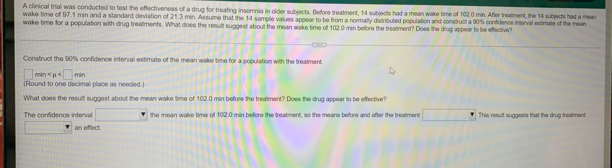 A clinical trial was conducted to test the effectiveness of a drug for treating insomnia in older subjects. Before treatment, 14 subjects had a mean wake time of 102.0 min. After treatment, the 14 subjects had a mean
wake time of 97.1 min and a standard deviation of 21.3 min. Assume that the 14 sample values appear to be from a normally distributed population and construct a 90% confidence interval estimate of the mean
wake time for a population with drug treatments. What does the result suggest about the mean wake time of 102.0 min before the treatment? Does the drug appear to be effective?
Construct the 90% confidence interval estimate of the mean wake time for a population with the treatment.
min <u<
(Round to one decimal place as needed.)
min
What does the result suggest about the mean wake time of 102.0 min before the treatment? Does the drug appear to be effective?
The confidence interval
the mean wake time of 102.0 min before the treatment, so the means before and after the treatment
This result suggests that the drug treatment
V an effect.
