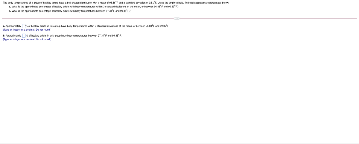 The body temperatures of a group of healthy adults have a bell-shaped distribution with a mean of 98.36°F and a standard deviation of 0.51°F. Using the empirical rule, find each approximate percentage below.
a. What is the approximate percentage of healthy adults with body temperatures within 3 standard deviations of the mean, or between 96.83°F and 99.89°F?
b. What is the approximate percentage of healthy adults with body temperatures between 97.34°F and 99.38°F?
a. Approximately % of healthy adults in this group have body temperatures within 3 standard deviations of the mean, or between 96.83°F and 99.89°E.
(Type an integer or a decimal. Do not round.)
b. Approximately % of healthy adults in this group have body temperatures between 97.34°F and 99.38°F.
(Type an integer or a decimal. Do not round.)
