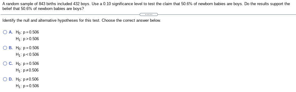 A random sample of 843 births included 432 boys. Use a 0.10 significance level to test the claim that 50.6% of newborn babies are boys. Do the results support the belief that 50.6% of newborn babies are boys?

Identify the null and alternative hypotheses for this test. Choose the correct answer below.

- **Option A**
  - \( H_0: p = 0.506 \)
  - \( H_1: p > 0.506 \)

- **Option B**
  - \( H_0: p = 0.506 \)
  - \( H_1: p < 0.506 \)

- **Option C**
  - \( H_0: p = 0.506 \)
  - \( H_1: p \neq 0.506 \)

- **Option D**
  - \( H_0: p \neq 0.506 \)
  - \( H_1: p = 0.506 \)