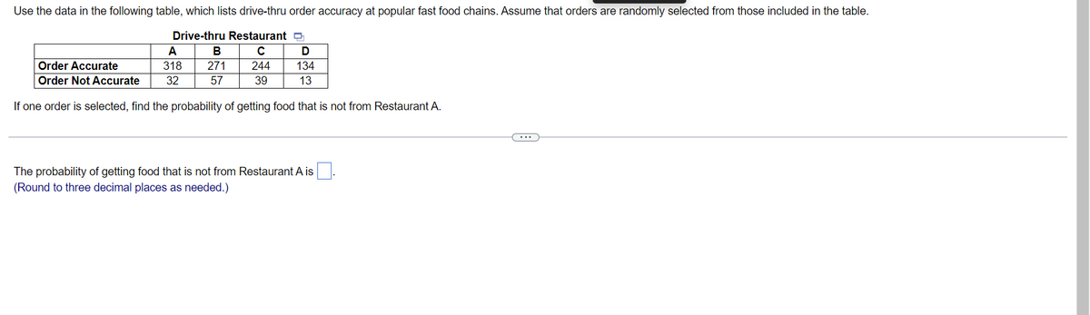 Use the data in the following table, which lists drive-thru order accuracy at popular fast food chains. Assume that orders are randomly selected from those included in the table.
Drive-thru Restaurant Q
с
A
B
D
Order Accurate
318
271
244
134
Order Not Accurate
32
57
39
13
If one order is selected, find the probability of getting food that is not from Restaurant A.
The probability of getting food that is not from Restaurant A is
(Round to three decimal places as needed.)