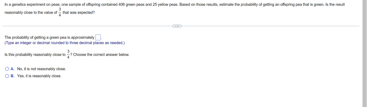 In a genetics experiment on peas, one sample of offspring contained 406 green peas and 25 yellow peas. Based on those results, estimate the probability of getting an offspring pea that is green. Is the result
3
reasonably close to the value of that was expected?
4
The probability of getting a green pea is approximately
(Type an integer or decimal rounded to three decimal places as needed.)
Is this probability reasonably close to
3
4
-? Choose the correct answer below.
O A. No, it is not reasonably close.
O B. Yes, it is reasonably close.