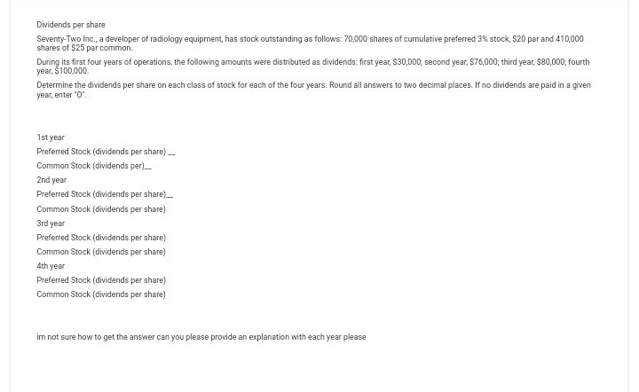 Dividends per share
Seventy-Two Inc., a developer of radiology equipment, has stock outstanding as follows: 70,000 shares of cumulative preferred 3% stock, $20 par and 410,000
shares of $25 par common.
During its first four years of operations, the following amounts were distributed as dividends: first year, $30,000, second year, $76,000; third year, $80,000; fourth
year, $100,000.
Determine the dividends per share on each class of stock for each of the four years. Round all answers to two decimal places. If no dividends are paid in a given
year, enter "0".
1st year
Preferred Stock (dividends per share)___
Common Stock (dividends per)___
2nd year
Preferred Stock (dividends per share)
Common Stock (dividends per share)
3rd year
Preferred Stock (dividends per share)
Common Stock (dividends per share)
4th year
Preferred Stock (dividends per share)
Common Stock (dividends per share)
im not sure how to get the answer can you please provide an explanation with each year please